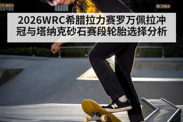 2026WRC希腊拉力赛罗万佩拉冲冠与塔纳克砂石赛段轮胎选择分析